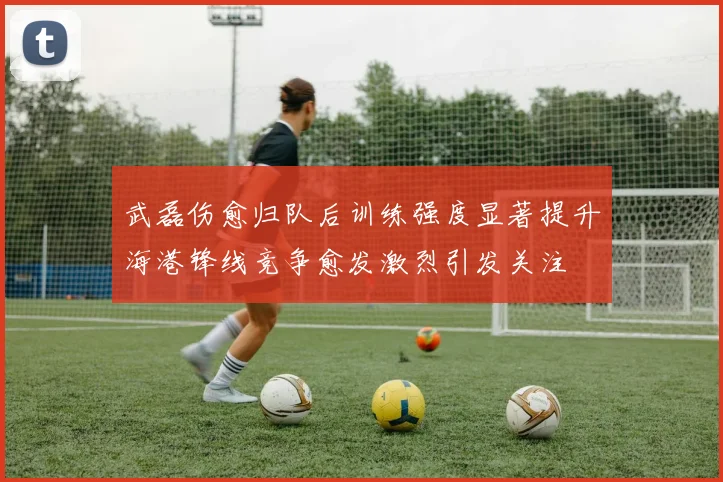 武磊伤愈归队后训练强度显著提升海港锋线竞争愈发激烈引发关注